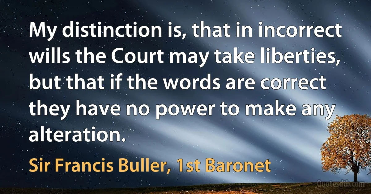 My distinction is, that in incorrect wills the Court may take liberties, but that if the words are correct they have no power to make any alteration. (Sir Francis Buller, 1st Baronet)