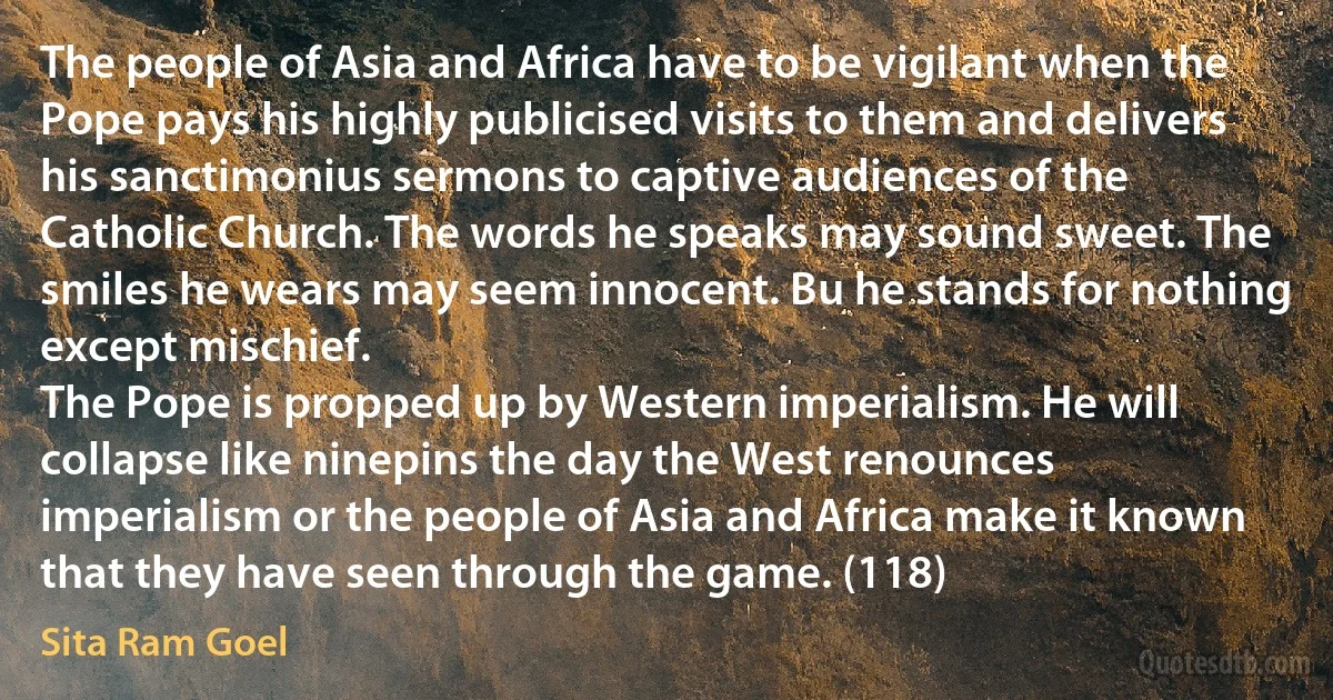 The people of Asia and Africa have to be vigilant when the Pope pays his highly publicised visits to them and delivers his sanctimonius sermons to captive audiences of the Catholic Church. The words he speaks may sound sweet. The smiles he wears may seem innocent. Bu he stands for nothing except mischief.
The Pope is propped up by Western imperialism. He will collapse like ninepins the day the West renounces imperialism or the people of Asia and Africa make it known that they have seen through the game. (118) (Sita Ram Goel)