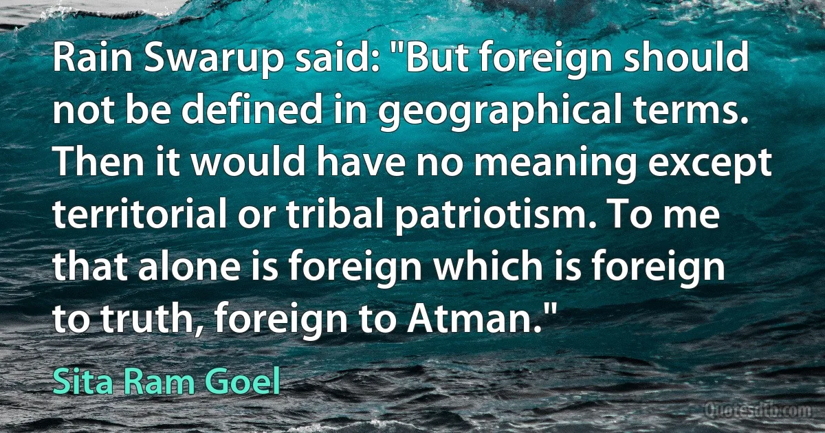 Rain Swarup said: "But foreign should not be defined in geographical terms. Then it would have no meaning except territorial or tribal patriotism. To me that alone is foreign which is foreign to truth, foreign to Atman." (Sita Ram Goel)