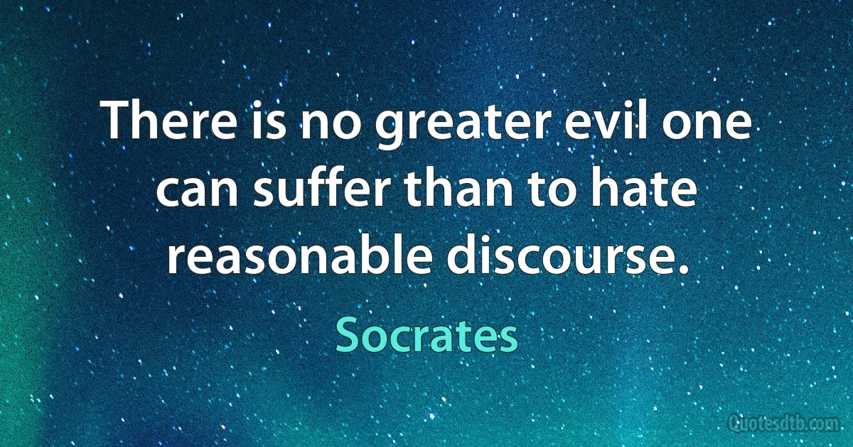 There is no greater evil one can suffer than to hate reasonable discourse. (Socrates)