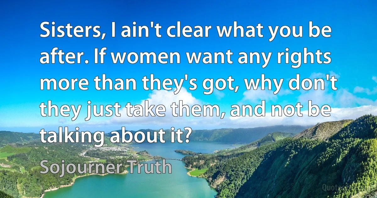 Sisters, I ain't clear what you be after. If women want any rights more than they's got, why don't they just take them, and not be talking about it? (Sojourner Truth)