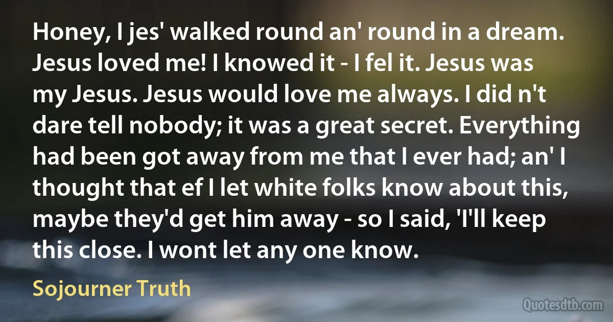 Honey, I jes' walked round an' round in a dream. Jesus loved me! I knowed it - I fel it. Jesus was my Jesus. Jesus would love me always. I did n't dare tell nobody; it was a great secret. Everything had been got away from me that I ever had; an' I thought that ef I let white folks know about this, maybe they'd get him away - so I said, 'I'll keep this close. I wont let any one know. (Sojourner Truth)