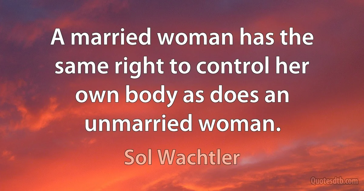 A married woman has the same right to control her own body as does an unmarried woman. (Sol Wachtler)