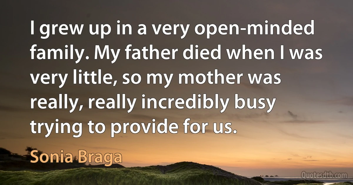 I grew up in a very open-minded family. My father died when I was very little, so my mother was really, really incredibly busy trying to provide for us. (Sonia Braga)