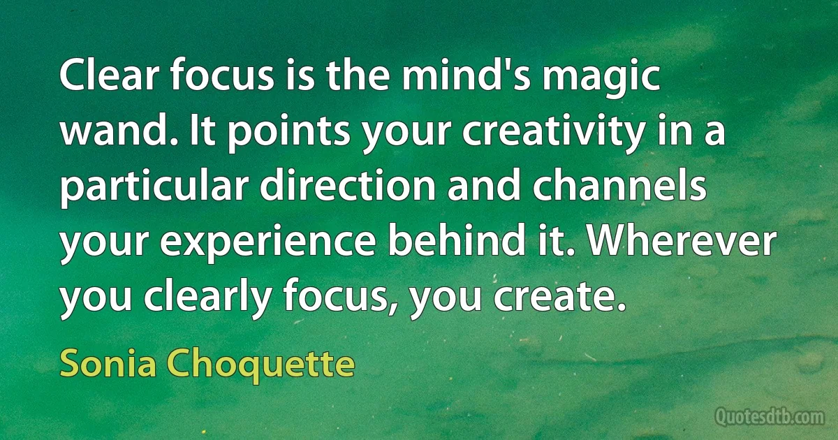 Clear focus is the mind's magic wand. It points your creativity in a particular direction and channels your experience behind it. Wherever you clearly focus, you create. (Sonia Choquette)