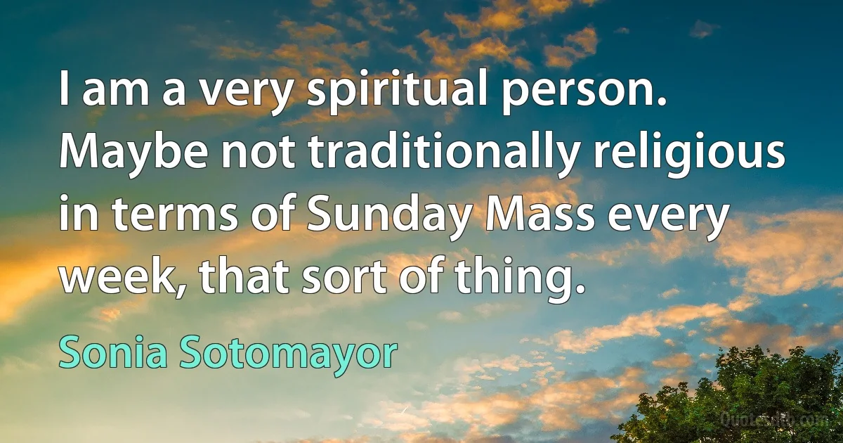 I am a very spiritual person. Maybe not traditionally religious in terms of Sunday Mass every week, that sort of thing. (Sonia Sotomayor)