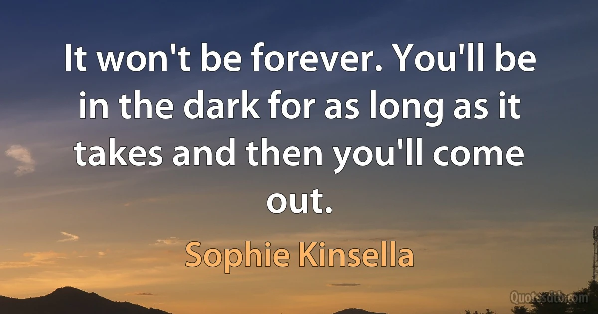 It won't be forever. You'll be in the dark for as long as it takes and then you'll come out. (Sophie Kinsella)