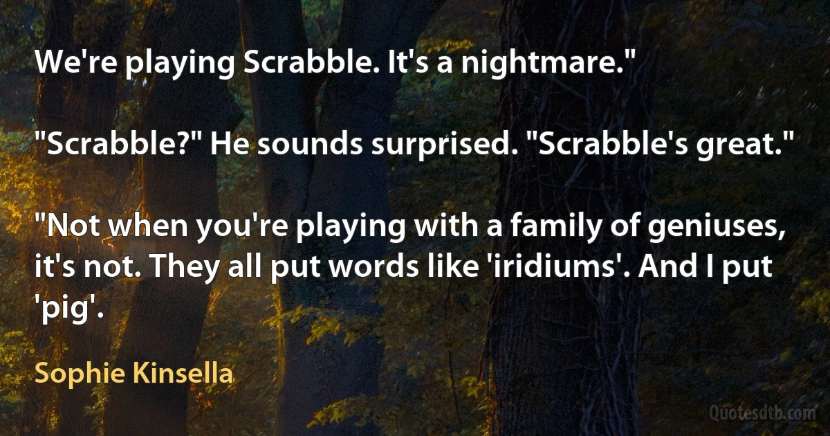 We're playing Scrabble. It's a nightmare."

"Scrabble?" He sounds surprised. "Scrabble's great."

"Not when you're playing with a family of geniuses, it's not. They all put words like 'iridiums'. And I put 'pig'. (Sophie Kinsella)