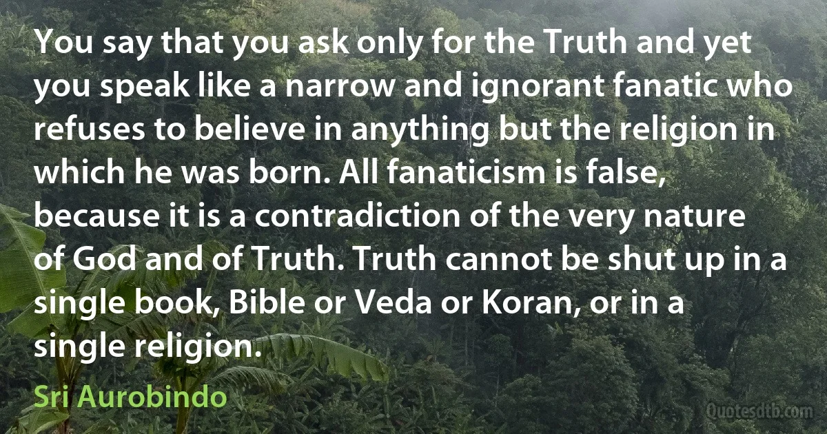 You say that you ask only for the Truth and yet you speak like a narrow and ignorant fanatic who refuses to believe in anything but the religion in which he was born. All fanaticism is false, because it is a contradiction of the very nature of God and of Truth. Truth cannot be shut up in a single book, Bible or Veda or Koran, or in a single religion. (Sri Aurobindo)