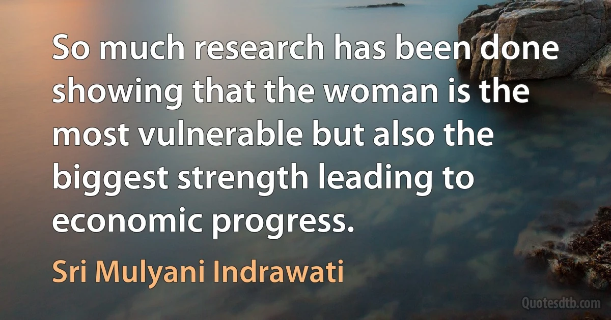 So much research has been done showing that the woman is the most vulnerable but also the biggest strength leading to economic progress. (Sri Mulyani Indrawati)