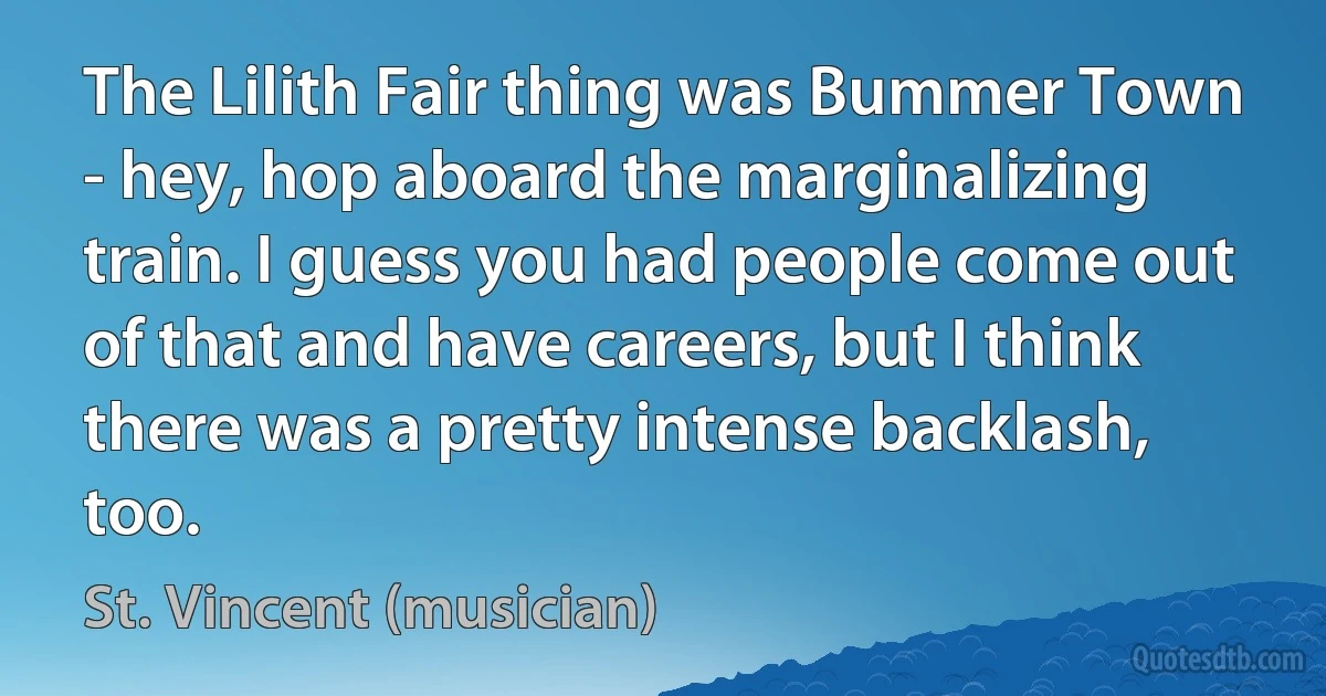 The Lilith Fair thing was Bummer Town - hey, hop aboard the marginalizing train. I guess you had people come out of that and have careers, but I think there was a pretty intense backlash, too. (St. Vincent (musician))