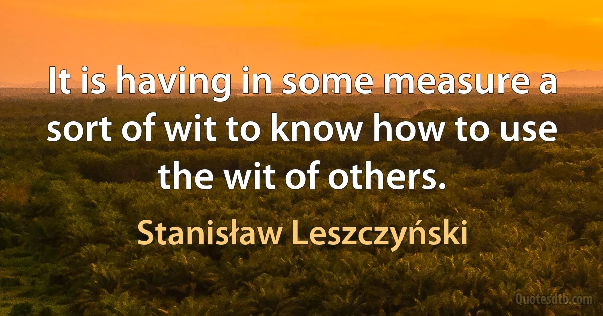 It is having in some measure a sort of wit to know how to use the wit of others. (Stanisław Leszczyński)