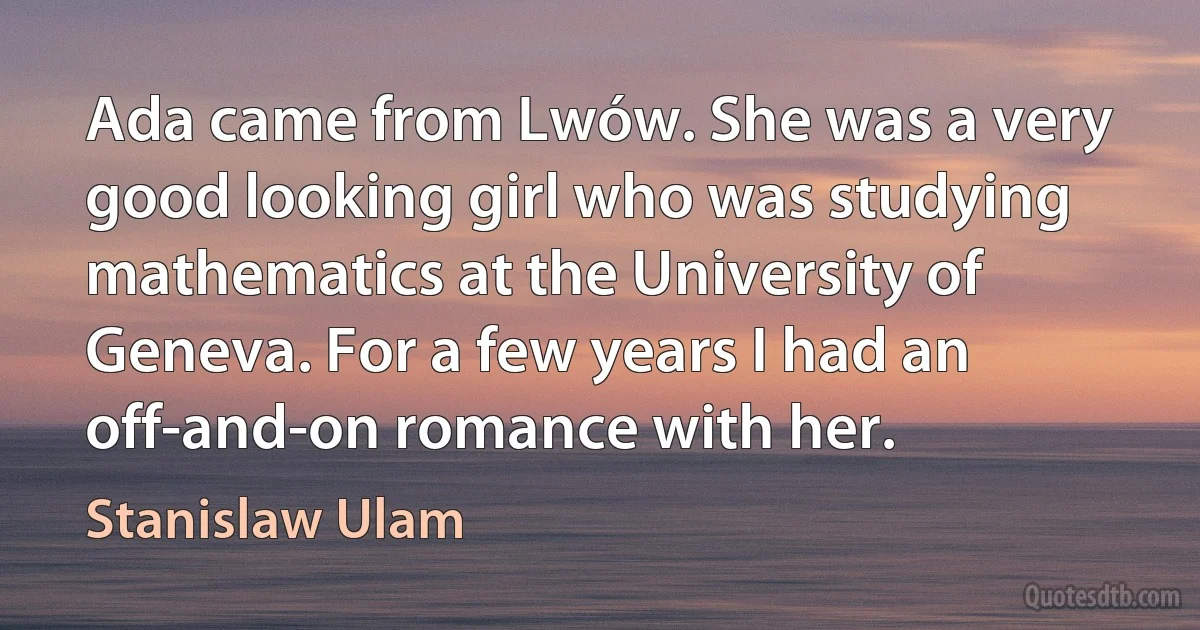 Ada came from Lwów. She was a very good looking girl who was studying mathematics at the University of Geneva. For a few years I had an off-and-on romance with her. (Stanislaw Ulam)