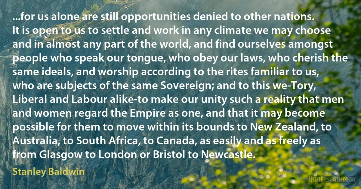 ...for us alone are still opportunities denied to other nations. It is open to us to settle and work in any climate we may choose and in almost any part of the world, and find ourselves amongst people who speak our tongue, who obey our laws, who cherish the same ideals, and worship according to the rites familiar to us, who are subjects of the same Sovereign; and to this we-Tory, Liberal and Labour alike-to make our unity such a reality that men and women regard the Empire as one, and that it may become possible for them to move within its bounds to New Zealand, to Australia, to South Africa, to Canada, as easily and as freely as from Glasgow to London or Bristol to Newcastle. (Stanley Baldwin)