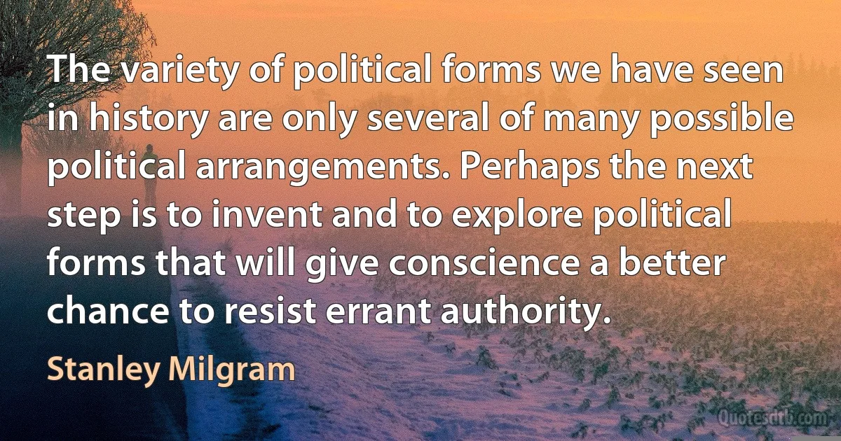 The variety of political forms we have seen in history are only several of many possible political arrangements. Perhaps the next step is to invent and to explore political forms that will give conscience a better chance to resist errant authority. (Stanley Milgram)