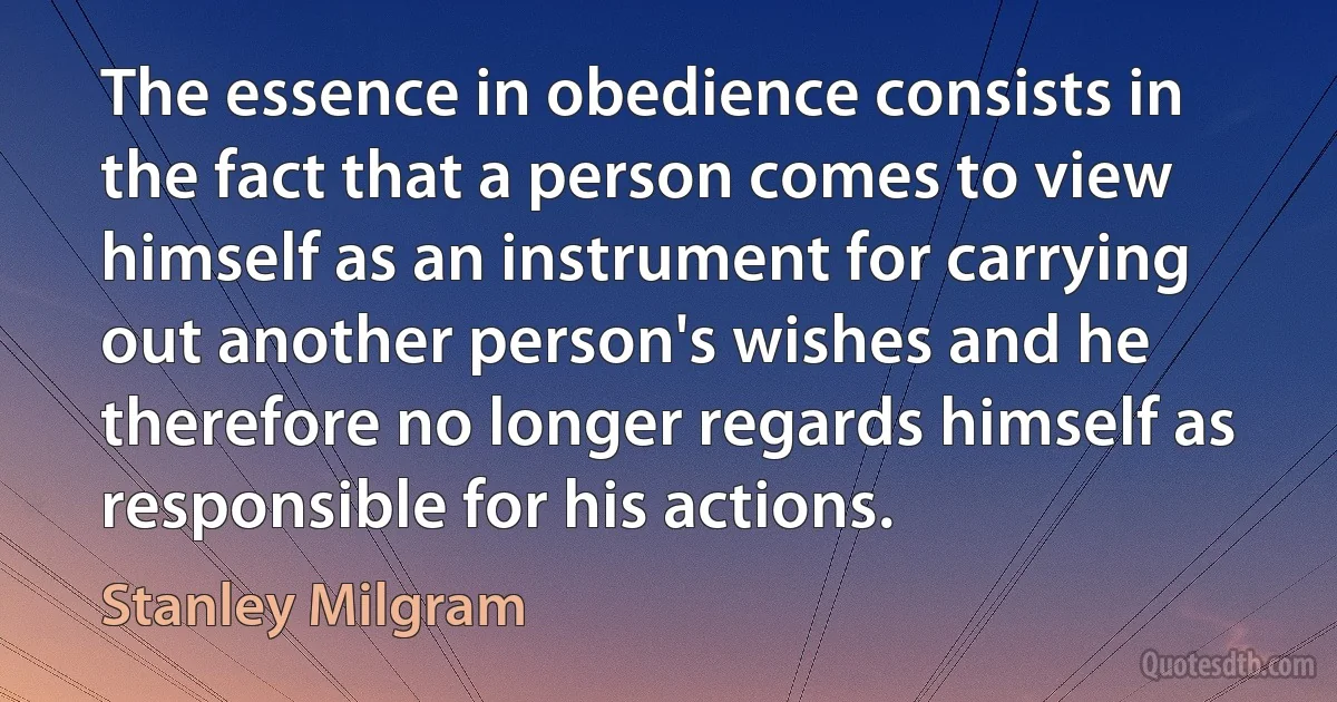 The essence in obedience consists in the fact that a person comes to view himself as an instrument for carrying out another person's wishes and he therefore no longer regards himself as responsible for his actions. (Stanley Milgram)