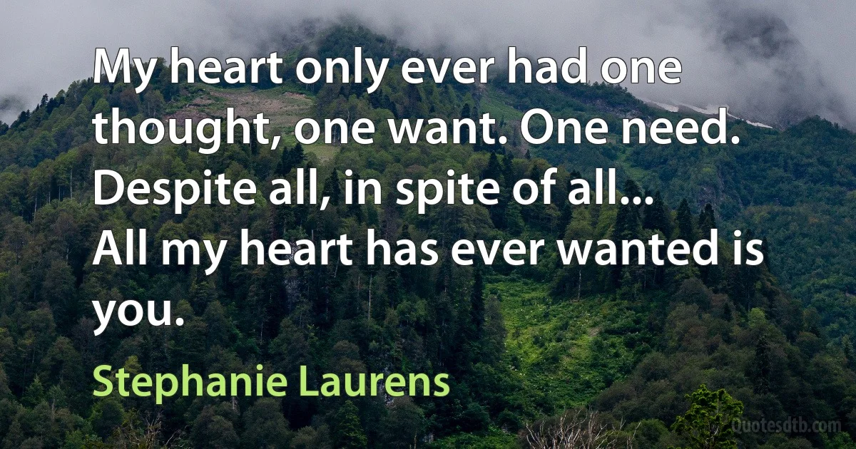 My heart only ever had one thought, one want. One need. Despite all, in spite of all... All my heart has ever wanted is you. (Stephanie Laurens)