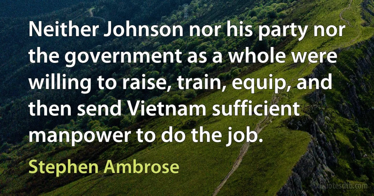 Neither Johnson nor his party nor the government as a whole were willing to raise, train, equip, and then send Vietnam sufficient manpower to do the job. (Stephen Ambrose)