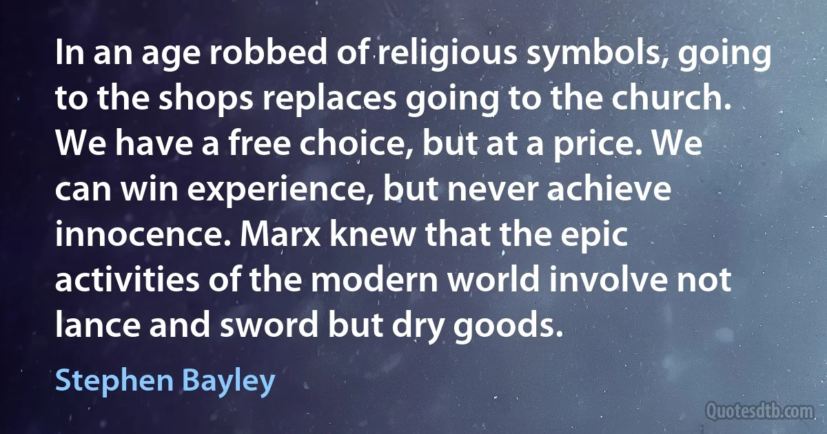 In an age robbed of religious symbols, going to the shops replaces going to the church. We have a free choice, but at a price. We can win experience, but never achieve innocence. Marx knew that the epic activities of the modern world involve not lance and sword but dry goods. (Stephen Bayley)