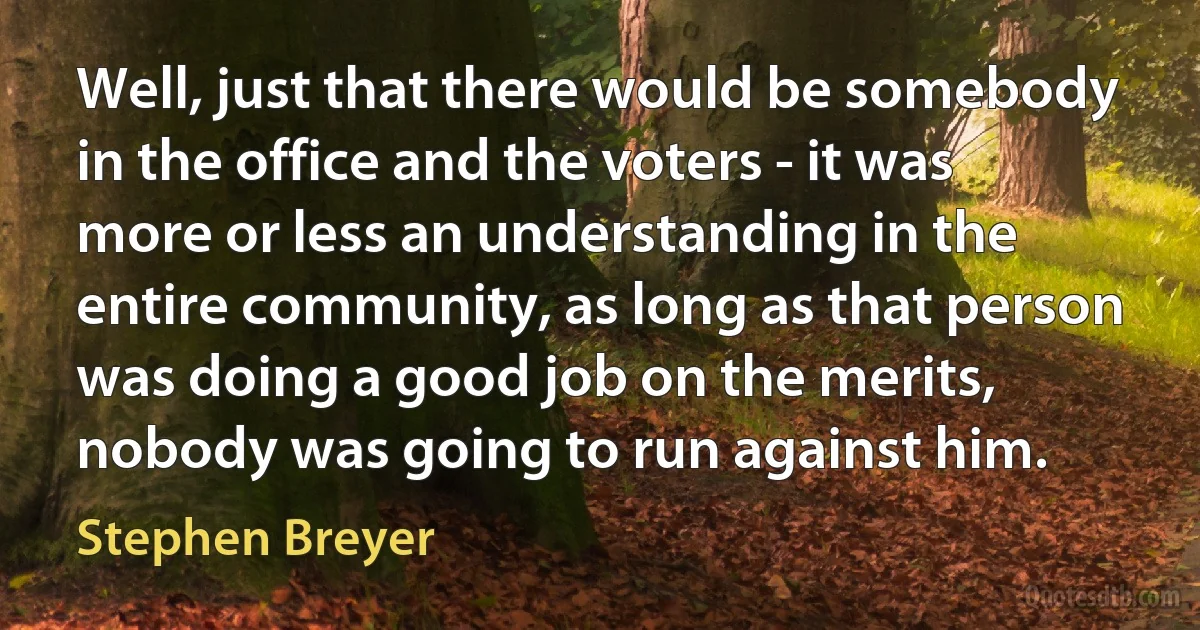 Well, just that there would be somebody in the office and the voters - it was more or less an understanding in the entire community, as long as that person was doing a good job on the merits, nobody was going to run against him. (Stephen Breyer)