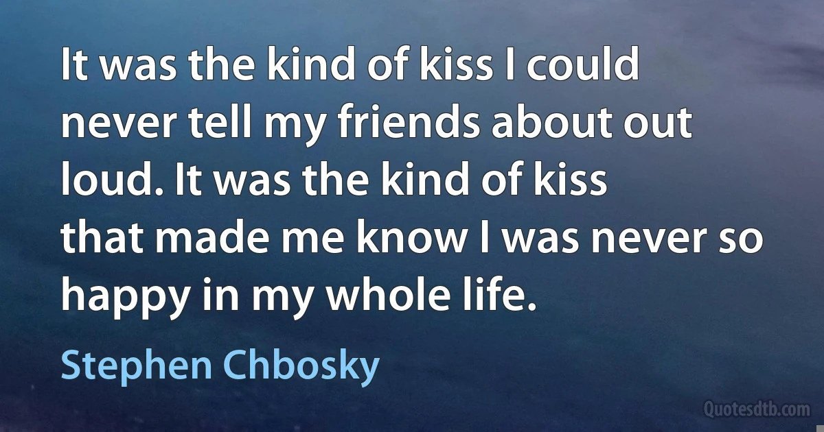 It was the kind of kiss I could never tell my friends about out loud. It was the kind of kiss that made me know I was never so happy in my whole life. (Stephen Chbosky)