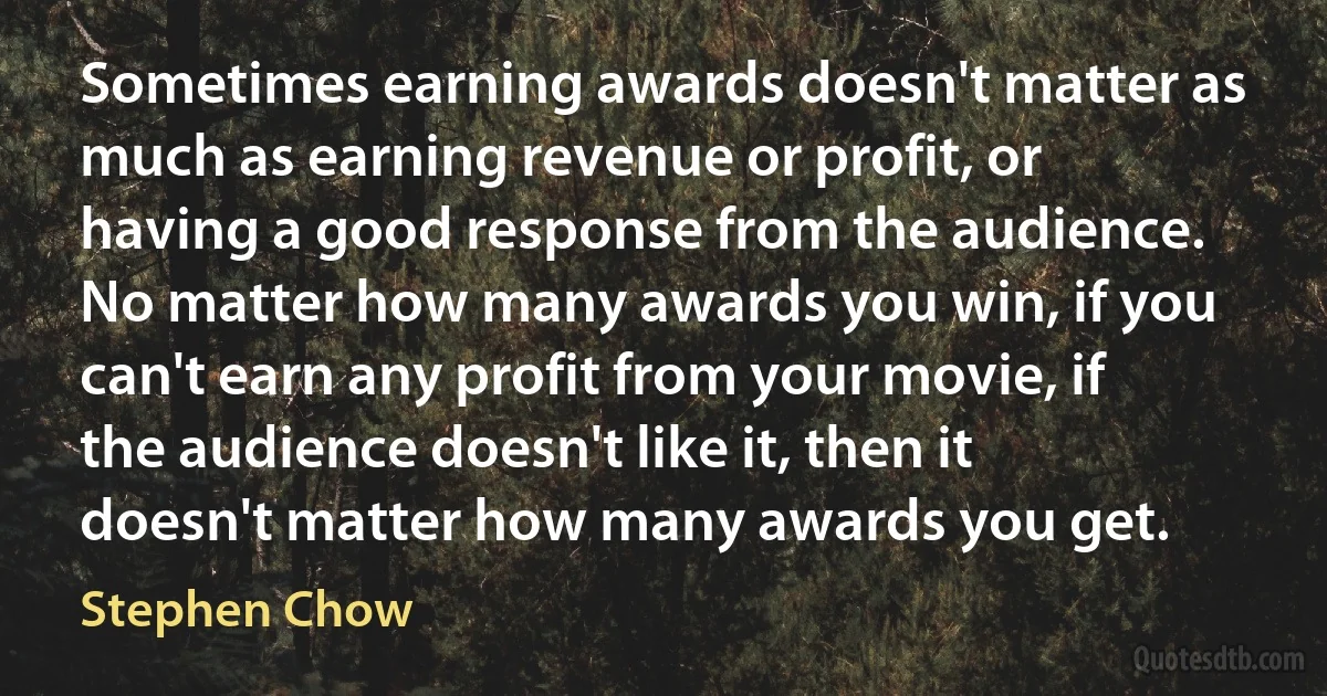 Sometimes earning awards doesn't matter as much as earning revenue or profit, or having a good response from the audience. No matter how many awards you win, if you can't earn any profit from your movie, if the audience doesn't like it, then it doesn't matter how many awards you get. (Stephen Chow)