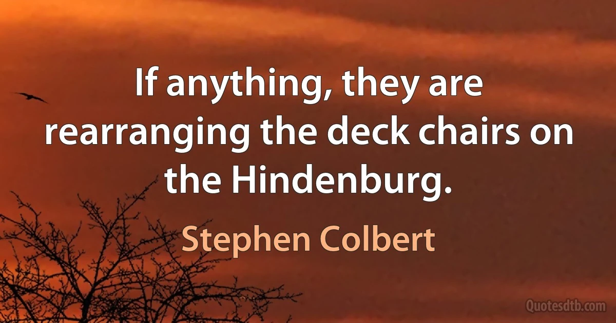 If anything, they are rearranging the deck chairs on the Hindenburg. (Stephen Colbert)