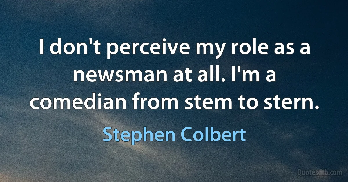 I don't perceive my role as a newsman at all. I'm a comedian from stem to stern. (Stephen Colbert)