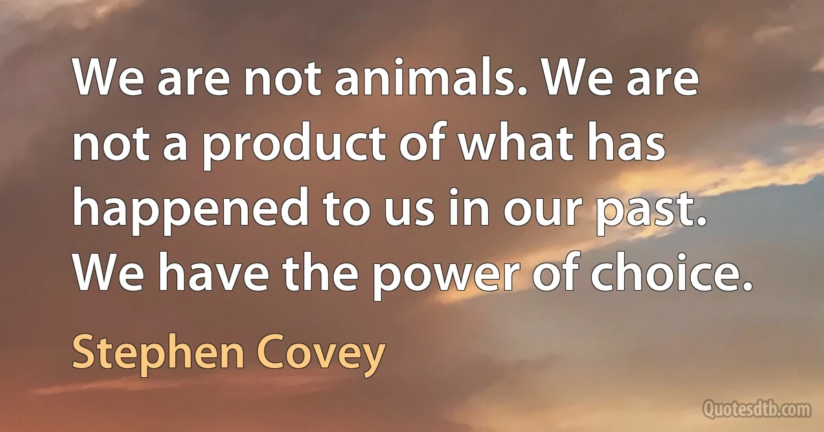 We are not animals. We are not a product of what has happened to us in our past. We have the power of choice. (Stephen Covey)