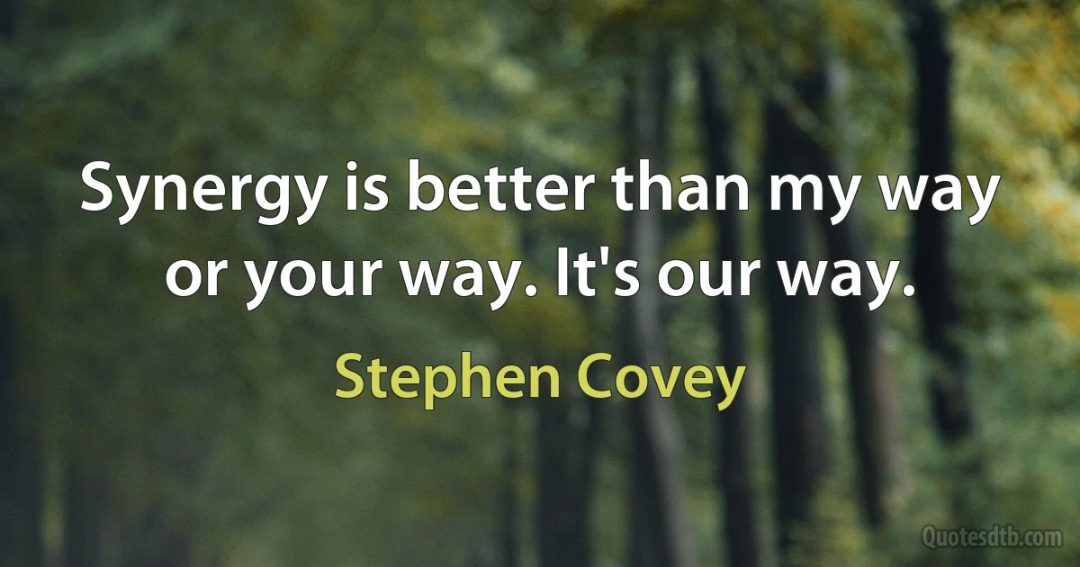 Synergy is better than my way or your way. It's our way. (Stephen Covey)