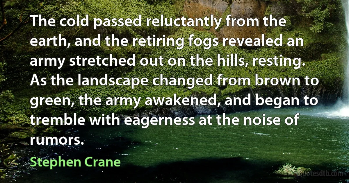 The cold passed reluctantly from the earth, and the retiring fogs revealed an army stretched out on the hills, resting. As the landscape changed from brown to green, the army awakened, and began to tremble with eagerness at the noise of rumors. (Stephen Crane)