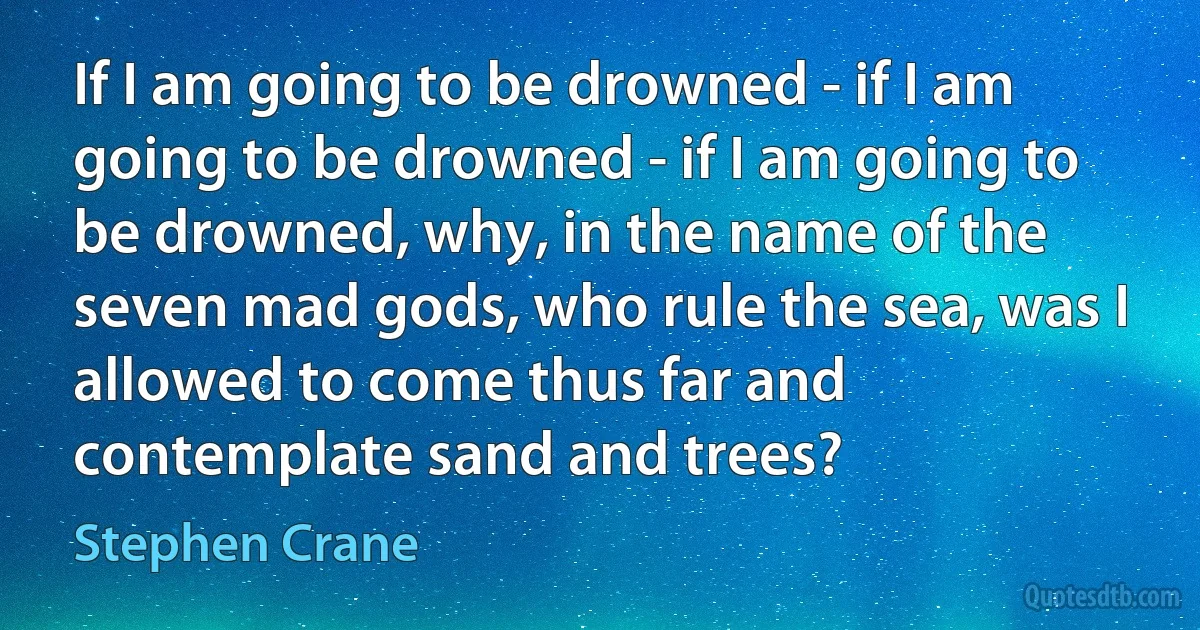 If I am going to be drowned - if I am going to be drowned - if I am going to be drowned, why, in the name of the seven mad gods, who rule the sea, was I allowed to come thus far and contemplate sand and trees? (Stephen Crane)