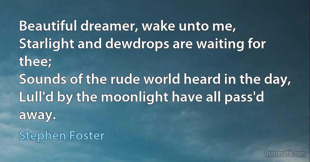 Beautiful dreamer, wake unto me,
Starlight and dewdrops are waiting for thee;
Sounds of the rude world heard in the day,
Lull'd by the moonlight have all pass'd away. (Stephen Foster)