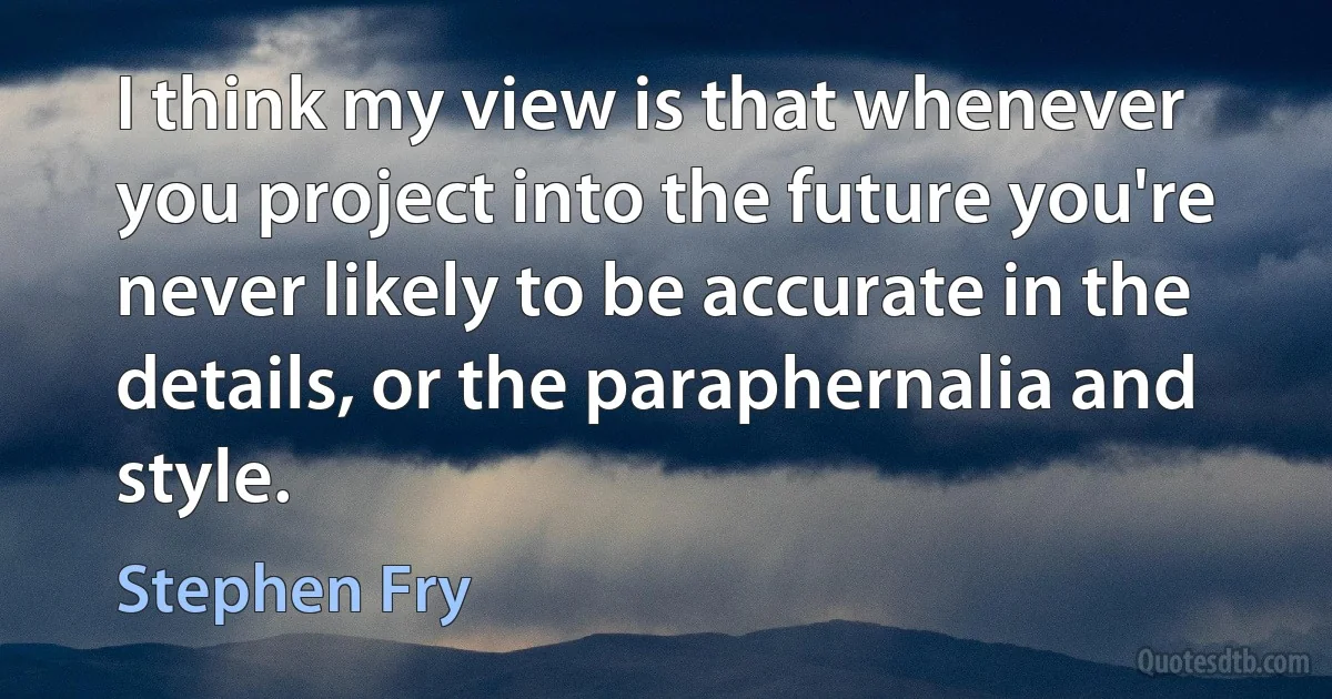 I think my view is that whenever you project into the future you're never likely to be accurate in the details, or the paraphernalia and style. (Stephen Fry)