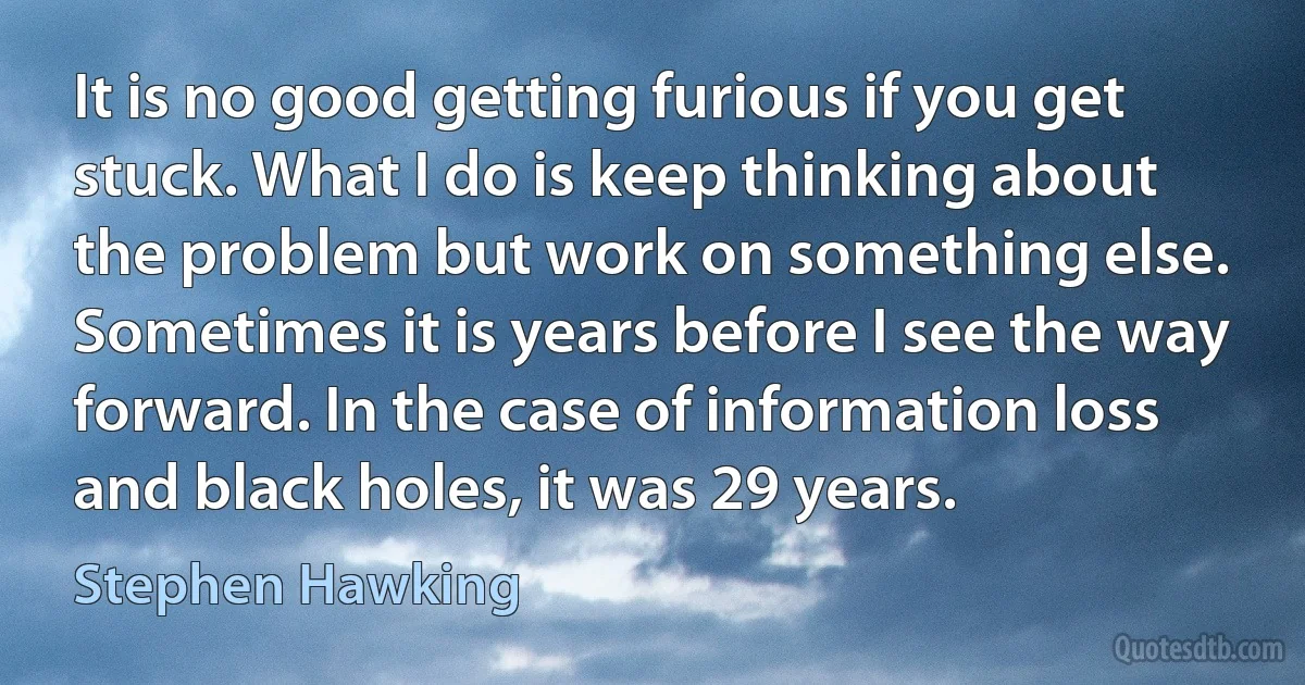 It is no good getting furious if you get stuck. What I do is keep thinking about the problem but work on something else. Sometimes it is years before I see the way forward. In the case of information loss and black holes, it was 29 years. (Stephen Hawking)