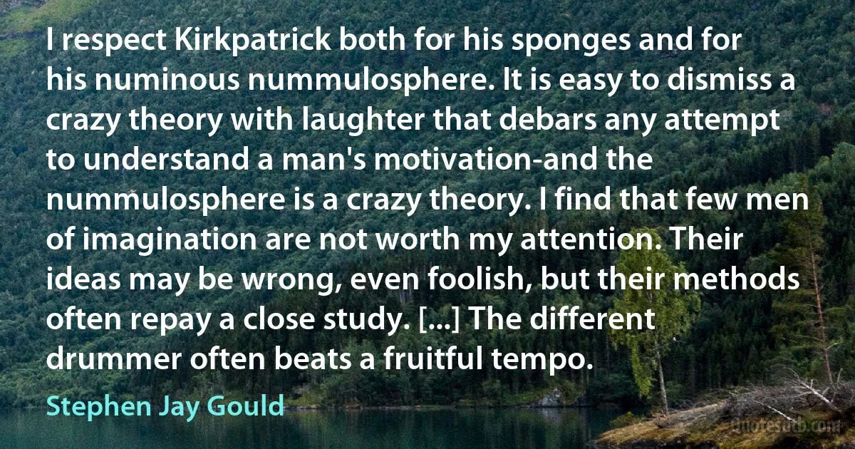 I respect Kirkpatrick both for his sponges and for his numinous nummulosphere. It is easy to dismiss a crazy theory with laughter that debars any attempt to understand a man's motivation-and the nummulosphere is a crazy theory. I find that few men of imagination are not worth my attention. Their ideas may be wrong, even foolish, but their methods often repay a close study. [...] The different drummer often beats a fruitful tempo. (Stephen Jay Gould)