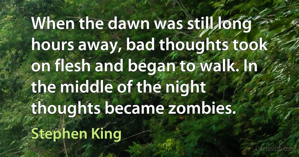 When the dawn was still long hours away, bad thoughts took on flesh and began to walk. In the middle of the night thoughts became zombies. (Stephen King)