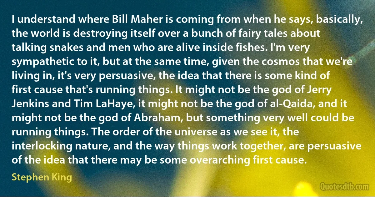 I understand where Bill Maher is coming from when he says, basically, the world is destroying itself over a bunch of fairy tales about talking snakes and men who are alive inside fishes. I'm very sympathetic to it, but at the same time, given the cosmos that we're living in, it's very persuasive, the idea that there is some kind of first cause that's running things. It might not be the god of Jerry Jenkins and Tim LaHaye, it might not be the god of al-Qaida, and it might not be the god of Abraham, but something very well could be running things. The order of the universe as we see it, the interlocking nature, and the way things work together, are persuasive of the idea that there may be some overarching first cause. (Stephen King)