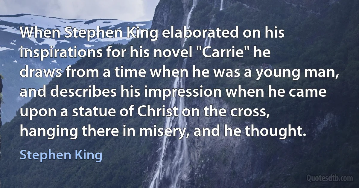 When Stephen King elaborated on his inspirations for his novel "Carrie" he draws from a time when he was a young man, and describes his impression when he came upon a statue of Christ on the cross, hanging there in misery, and he thought. (Stephen King)