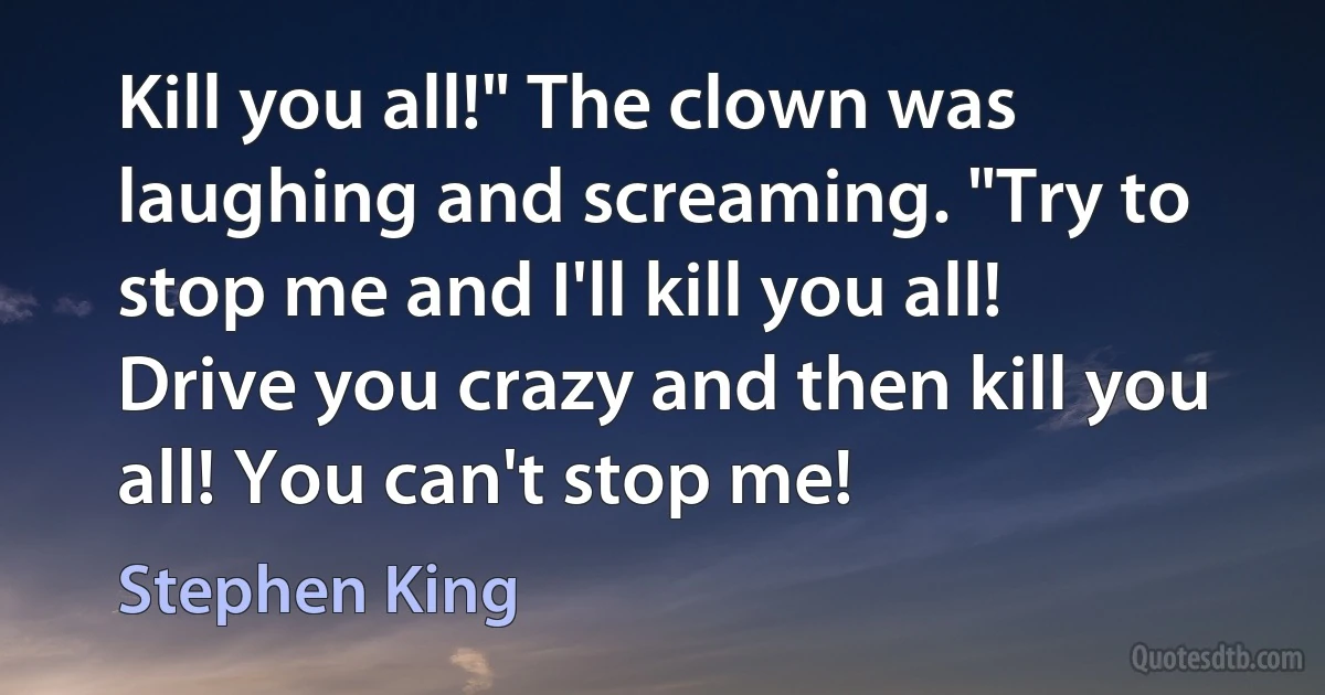 Kill you all!" The clown was laughing and screaming. "Try to stop me and I'll kill you all! Drive you crazy and then kill you all! You can't stop me! (Stephen King)