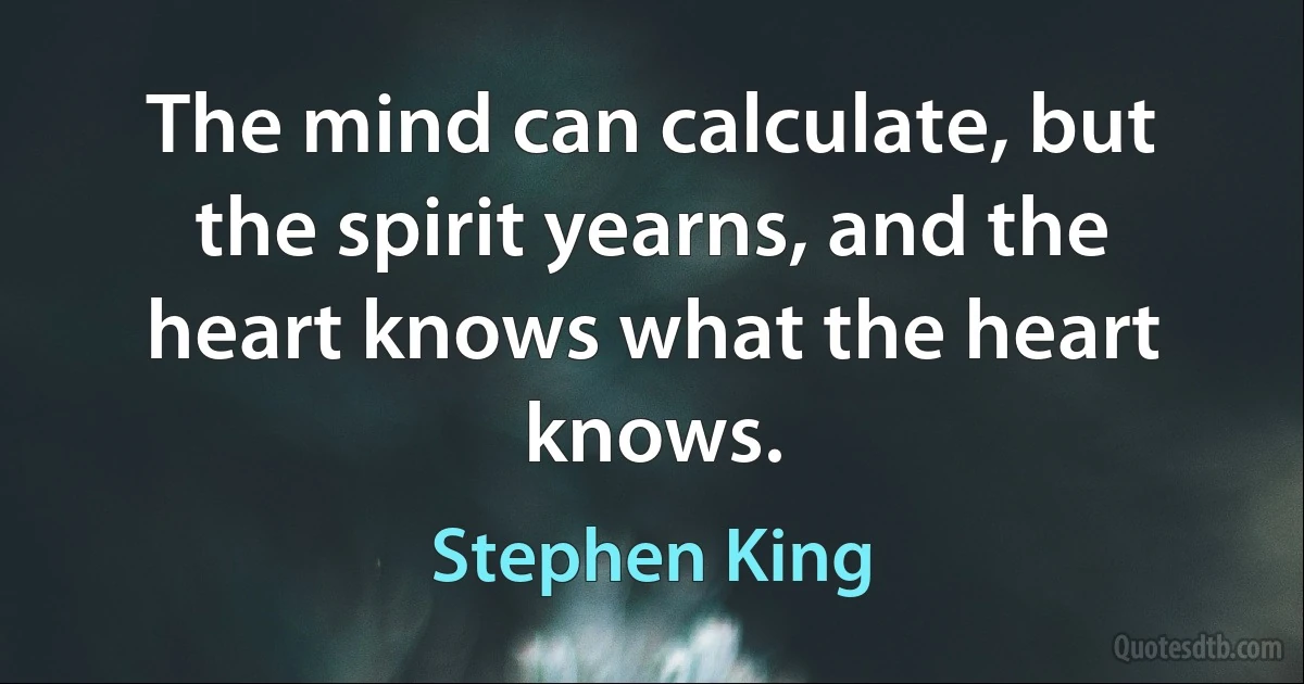 The mind can calculate, but the spirit yearns, and the heart knows what the heart knows. (Stephen King)