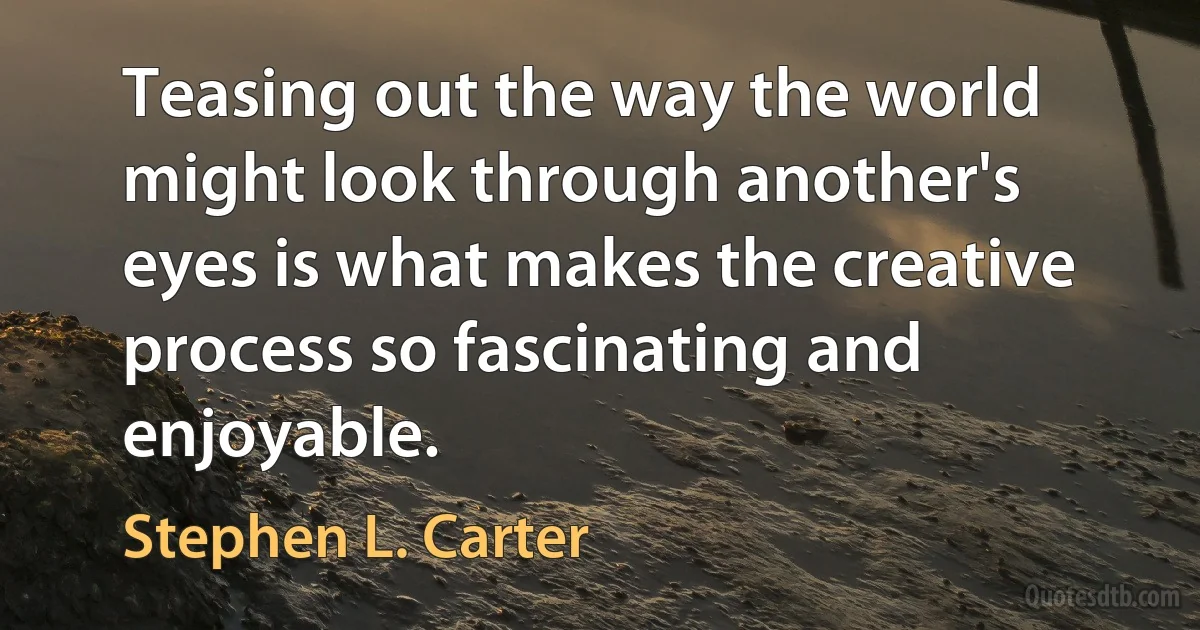 Teasing out the way the world might look through another's eyes is what makes the creative process so fascinating and enjoyable. (Stephen L. Carter)