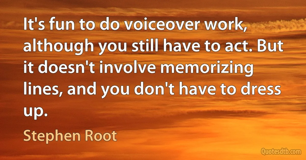 It's fun to do voiceover work, although you still have to act. But it doesn't involve memorizing lines, and you don't have to dress up. (Stephen Root)