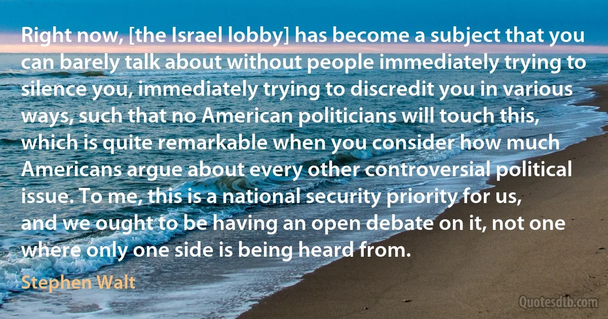 Right now, [the Israel lobby] has become a subject that you can barely talk about without people immediately trying to silence you, immediately trying to discredit you in various ways, such that no American politicians will touch this, which is quite remarkable when you consider how much Americans argue about every other controversial political issue. To me, this is a national security priority for us, and we ought to be having an open debate on it, not one where only one side is being heard from. (Stephen Walt)