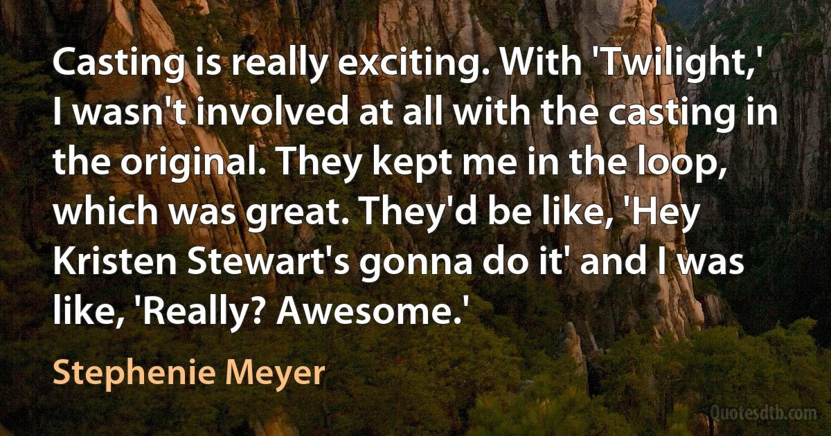 Casting is really exciting. With 'Twilight,' I wasn't involved at all with the casting in the original. They kept me in the loop, which was great. They'd be like, 'Hey Kristen Stewart's gonna do it' and I was like, 'Really? Awesome.' (Stephenie Meyer)