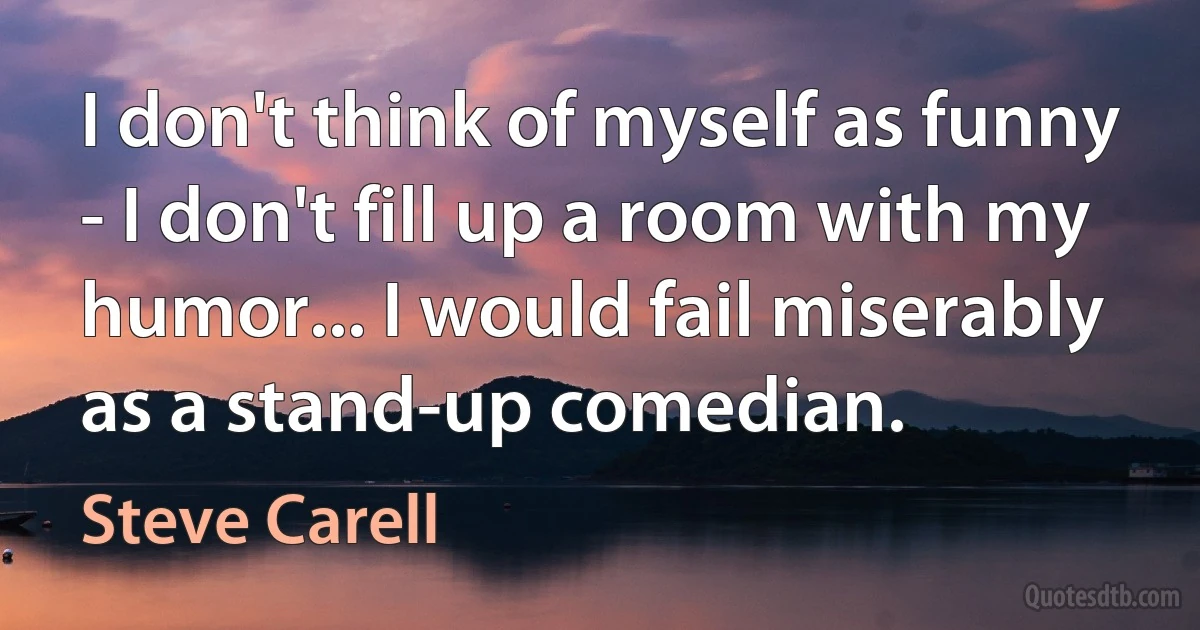 I don't think of myself as funny - I don't fill up a room with my humor... I would fail miserably as a stand-up comedian. (Steve Carell)