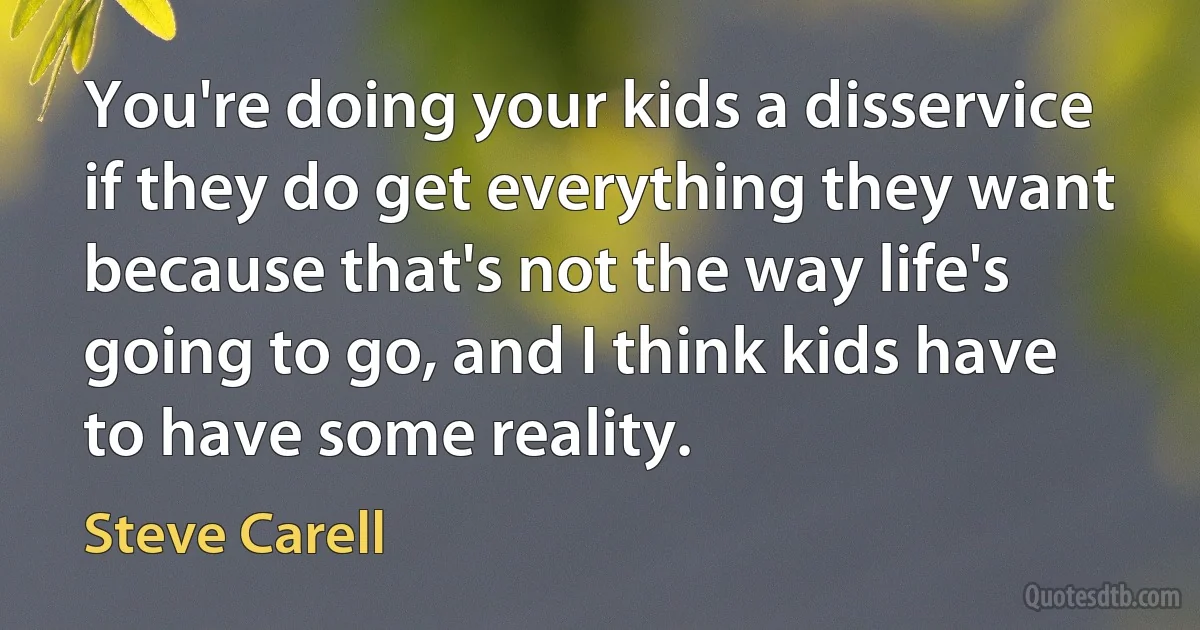 You're doing your kids a disservice if they do get everything they want because that's not the way life's going to go, and I think kids have to have some reality. (Steve Carell)