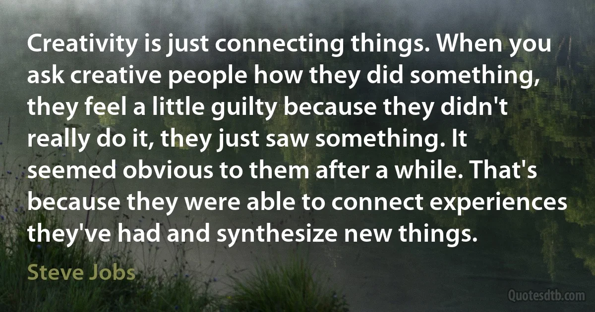 Creativity is just connecting things. When you ask creative people how they did something, they feel a little guilty because they didn't really do it, they just saw something. It seemed obvious to them after a while. That's because they were able to connect experiences they've had and synthesize new things. (Steve Jobs)