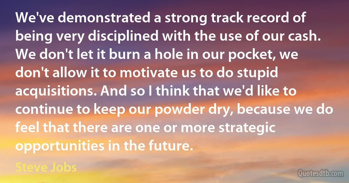 We've demonstrated a strong track record of being very disciplined with the use of our cash. We don't let it burn a hole in our pocket, we don't allow it to motivate us to do stupid acquisitions. And so I think that we'd like to continue to keep our powder dry, because we do feel that there are one or more strategic opportunities in the future. (Steve Jobs)