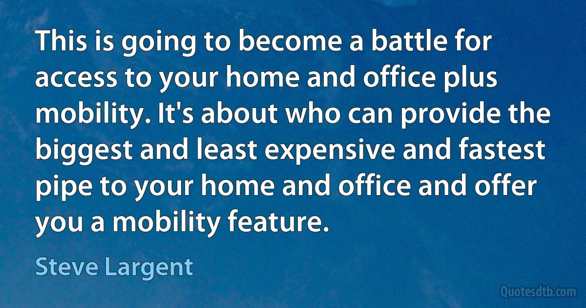 This is going to become a battle for access to your home and office plus mobility. It's about who can provide the biggest and least expensive and fastest pipe to your home and office and offer you a mobility feature. (Steve Largent)